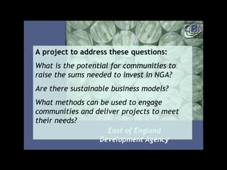 A project to address these questions:
What is the potential for communities to
raise the sums needed to invest in NGA?
Are there sustainable business models?
What methods can be used to engage
communities and deliver projects to meet
their needs?
 
