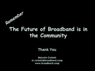 er
      e mb
R   em
    …
    The    Future of Broadband is in
              the Community

                    Thank You

                     Malcolm Corbett
                m.corbett@broadband.coop
                  www.broadband.coop
 