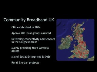 Community Broadband UK
  • CBN established in 2004

  • Approx 200 local groups assisted

  • Delivering connectivity and services
    in the toughest areas

  • Mainly providing fixed wireless
    access

  • Mix of Social Enterprises & SMEs

  • Rural & urban projects
 