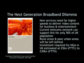 The Next Generation Broadband Dilemma
                                               • New services need far higher
                                                 speeds to deliver video content
                                                 for business & entertainment
                                               • Current telecoms network can
                                                 support this for only 50% of UK
                                                 population
                                               • Rural areas & poor urban areas
                                                 will be left behind
                                               • Investment required for NGA in
                                                 UK estimated at £5bn (FTTC) to
                                                 £30bn (FTTH)
Broadband Stakeholder Group report into Next
      Generation broadband, April 2007
 