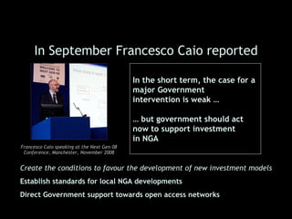 In September Francesco Caio reported

                                             In the short term, the case for a
                                             major Government
                                             intervention is weak …

                                             … but government should act
                                             now to support investment
                                             in NGA
Francesco Caio speaking at the Next Gen 08
 Conference, Manchester, November 2008


Create the conditions to favour the development of new investment models
Establish standards for local NGA developments
Direct Government support towards open access networks
 