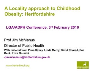 www.hertsdirect.org
A Locality approach to Childhood
Obesity: Hertfordshire
Prof Jim McManus
Director of Public Health
With material from Piers Simey, Linda Mercy, David Conrad, Sue
Beck, Irtiza Qureshi
Jim.mcmanus@hertfordshire.gov.uk
LGA/ADPH Conference, 3rd
February 2016
 