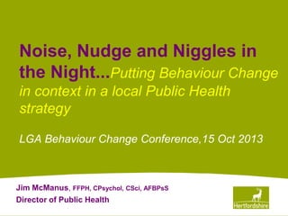 www.hertsdirect.org
Noise, Nudge and Niggles in
the Night...Putting Behaviour Change
in context in a local Public Health
strategy
LGA Behaviour Change Conference,15 Oct 2013
Jim McManus, FFPH, CPsychol, CSci, AFBPsS
Director of Public Health
 