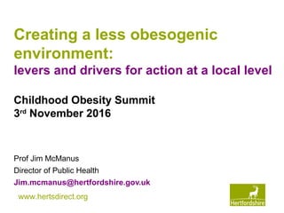 www.hertsdirect.org
Creating a less obesogenic
environment:
levers and drivers for action at a local level
Prof Jim McManus
Director of Public Health
Jim.mcmanus@hertfordshire.gov.uk
Childhood Obesity Summit
3rd
November 2016
 