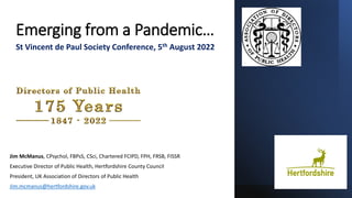 Emerging from a Pandemic…
Jim McManus, CPsychol, FBPsS, CSci, Chartered FCIPD, FPH, FRSB, FISSR
Executive Director of Public Health, Hertfordshire County Council
President, UK Association of Directors of Public Health
Jim.mcmanus@hertfordshire.gov.uk
St Vincent de Paul Society Conference, 5th August 2022
 