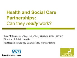 Health and Social Care
Partnerships:
Can they really work?
Jim McManus, CPsychol, CSci, AFBPsS, FFPH, MCIPD
Director of Public Health
Hertfordshire County Council/NHS Hertfordshire
 