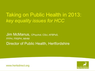 www.hertsdirect.org
Taking on Public Health in 2013:
key equality issues for HCC
Jim McManus, CPsychol, CSci, AFBPsS,
FFPH, FRSPH, MIHM
Director of Public Health, Hertfordshire
 