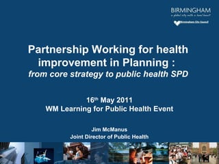 16th
May 2011
WM Learning for Public Health Event
Jim McManus
Joint Director of Public Health
Partnership Working for health
improvement in Planning :
from core strategy to public health SPD
 