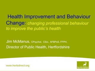 www.hertsdirect.org
 Health Improvement and Behaviour
Change: changing professional behaviour 
to improve the public’s health
Jim McManus, CPsychol, CSci, AFBPsS, FFPH,
Director of Public Health, Hertfordshire
 