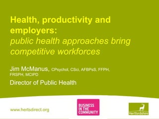 www.hertsdirect.org
Health, productivity and
employers:
public health approaches bring
competitive workforces
Jim McManus, CPsychol, CSci, AFBPsS, FFPH,
FRSPH, MCIPD
Director of Public Health
 