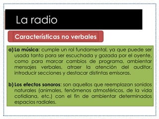   El lenguaje radiofónicoEl lenguaje radiofónico es eminentemente oral, pues sus mensajes están destinados a ser escuchados. Este hecho le atribuye una característica especial: su fugacidad, es decir, no poseer una permanencia en el tiempo. Debido a esto, la radio debe repetir sus mensajes o recurrir a elementos sonoros que mantengan la atención del oyente.