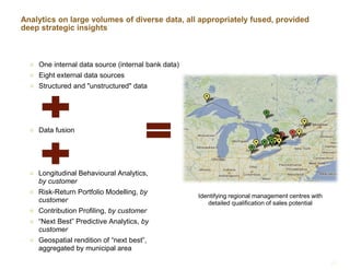 Analytics on large volumes of diverse data, all appropriately fused, provided
deep strategic insights
 One internal data source (internal bank data)
 Eight external data sources
 Structured and "unstructured" data
 Longitudinal Behavioural Analytics,
by customer
 Risk-Return Portfolio Modelling, by
customer
 Contribution Profiling, by customer
 “Next Best” Predictive Analytics, by
customer
 Geospatial rendition of “next best”,
aggregated by municipal area
13
 Data fusion
Identifying regional management centres with
detailed qualification of sales potential
 