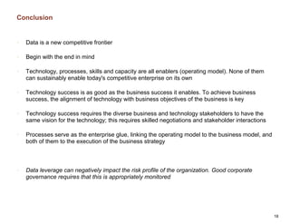 Conclusion
18
• Data is a new competitive frontier
• Begin with the end in mind
• Technology, processes, skills and capacity are all enablers (operating model). None of them
can sustainably enable today's competitive enterprise on its own
• Technology success is as good as the business success it enables. To achieve business
success, the alignment of technology with business objectives of the business is key
• Technology success requires the diverse business and technology stakeholders to have the
same vision for the technology; this requires skilled negotiations and stakeholder interactions
• Processes serve as the enterprise glue, linking the operating model to the business model, and
both of them to the execution of the business strategy
• Data leverage can negatively impact the risk profile of the organization. Good corporate
governance requires that this is appropriately monitored
 