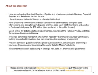 About the presenter
• Have served on the Boards of Directors of public and private companies in Banking, Financial
Services and Retail over the last decade
• Currently serve on the Board of Directors of a Canadian Not-For-Profit
• Have created ~$150 million in auditable value directly attributable to enterprise data
interventions, one being tonight's big data analytics case study ($94.95 million), and another
in Business Intelligence for $50 million (also published in the public domain)
• Guest on live TV debating data privacy in Canada. Keynote at the National Privacy and Data
Governance Congress in Calgary
• Invited as committee member of a hackathon hosted by the Ontario Securities Commission,
looking for practical innovations that can streamline the regulatory environment
• Previous semester guest lecturer at a global business school, delivering and examining a
course on Organizing and Leveraging Corporate Data for Master's students
• Independent consultant specializing in strategy, risk, data, IT, analytics and governance
20
Please join me on Linkedin at https://ca.linkedin.com/in/guypearce (put "McMaster" in the
message section so I know who you are), or contact me at pearcegf@gmail.com
 