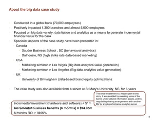 About the big data case study
• Conducted in a global bank (70,000 employees)
• Positively impacted 1,300 branches and almost 5,000 employees
• Focused on big data variety, data fusion and analytics as a means to generate incremental
financial value for the bank
• Specialist aspects of the case study have been presented in:
• Canada
• Sauder Business School , BC (behavioural analytics)
• Dalhousie, NS (high strike rate data-based marketing)
• USA
• Marketing seminar in Las Vegas (Big data analytics value generation)
• Marketing seminar in Los Angeles (Big data analytics value generation)
• UK
• University of Birmingham (data-based brand equity optimization)
• The case study was also available from a server at St Mary's University, NS, for 6 years
• Incremental investment (hardware and software) < $1m
• Incremental business benefits (6 months) = $94.95m
• 6 months ROI > 9495%
8
The small investment is a hidden gem in this
story. It was enabled by sweating some of the
bank's under-utilized information assets, and by
negotiating sharing arrangements with another
BU for a high performance analytics server
 