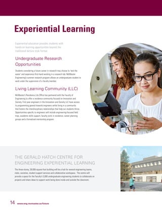 14 www.eng.mcmaster.ca/future
Experiential education provides students with
hands-on learning opportunities beyond the
traditional lecture style format.
Undergraduate Research
Opportunities
Students considering a future career in research may choose to ‘test the
water’ and experience first-hand working in a research lab. McMaster
Engineering’s summer research program allows an undergraduate student to
work under the supervision of a faculty member.
Living Learning Community (LLC)
McMaster’s Residence Life Office has partnered with the Faculty of
Engineering to offer a residence community focused on Innovation and
Society. First year engineers in the Innovation and Society LLC have access
to programming geared towards engineers while living in a community
that fosters the interdisciplinary relationships that help our students thrive.
Opportunities specific to engineers will include engineering-focused field
trips, academic skills support, faculty visits in residence, career planning
groups and a formalized mentorship program.
Experiential Learning
THE GERALD HATCH CENTRE FOR
ENGINEERING EXPERIENTIAL LEARNING
The three-storey, 28,000-square-foot building will be a hub for several engineering teams,
clubs, societies, student support services and collaborative workspace. The centre will
provide a space for the Faculty’s 5,000 undergraduate engineering students to collaborate on
projects and share ideas to support work being done inside and outside the classroom.
 