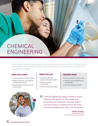 16 www.eng.mcmaster.ca/future
CHEMICAL
ENGINEERING
Chemical Engineering is heavily involved in various
industries that interest me.This includes food
processing, pharmaceuticals, and water filtration.
Like other streams, it is always cool to see things
you’ve learned about being used in the real world.
Matthew Ferguson
Graduating Year: 2019
Chemical Engineering and Society
Chemical Engineering uses the basic principles of chemistry, math, physics, biology and economics to design, operate
and troubleshoot processes used to manufacture materials, develop energy sources and create new products from
the nanoscale to automobiles.
WHAT YOU’LL LEARN:
• A strong foundation in the basic sciences
• Problem solving, team, self-assessment
and lifelong learning skills
• An understanding of the concerns of real
industrial clients
WHERE YOU’LL GO:
• 	Process and refine fuels
(gasoline, natural gas, propane)
• 	Develop sustainable
energy systems
• 	Resolve environmental problems
RESEARCH AREAS:
• 	Energy production and energy systems
• 	Biological interface engineering and
nanotechnology
• 	Water and wastewater treatment
 