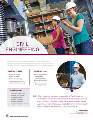 18 www.eng.mcmaster.ca/future
CIVIL
ENGINEERING
Civil Engineering is the technology of planning for, and safely designing,
constructing, maintaining, and rehabilitating community infrastructure. Civil
engineers design and construct many facilities that are critical to our society.
What I love about my stream is how real it is. Civil Engineering
students take courses on materials like steel and concrete which are
used to construct buildings, bridges, hydro dams, highways, sewer
systems, and more. Moreover, we look at the environmental impacts
civilization has on our world both locally and globally.
Mike Sucharda
Graduating year: 2017
Civil Engineering  Management
WHAT YOU’LL LEARN:
• Analysis and design of
buildings and bridges
• Water quality engineering
• Materials analysis and design
(steel, concrete, masonry, wood)
WHERE YOU’LL GO:
• 	Design and construction
of buildings and
infrastructure systems
• 	Earthquake engineering
• 	Environmental and water
resources engineering
RESEARCH AREAS:
• 	Mitigation of damage due to
earthquake, blast and other
extreme load situations
• 	Watershed planning and
stormwater management
• 	Energy harvesting from wastewater
 