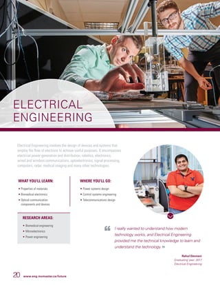 20 www.eng.mcmaster.ca/future
ELECTRICAL
ENGINEERING
Electrical Engineering involves the design of devices and systems that
employ the flow of electrons to achieve useful purposes. It encompasses
electrical power generation and distribution, robotics, electronics,
wired and wireless communications, optoelectronics, signal processing,
computers, radar, medical imaging and many other technologies.
I really wanted to understand how modern
technology works, and Electrical Engineering
provided me the technical knowledge to learn and
understand the technology.
Rahul Devnani
Graduating year: 2017
Electrical Engineering
WHAT YOU’LL LEARN:
• Properties of materials
• Biomedical electronics
• Optical communication
components and devices
WHERE YOU’LL GO:
• 	Power systems design
• 	Control systems engineering
• 	Telecommunications design
RESEARCH AREAS:
• 	Biomedical engineering
• 	Microelectronics
• 	Power engineering
 