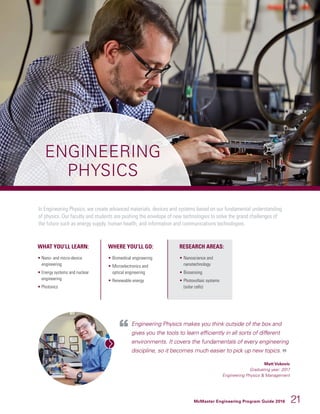 McMaster Engineering Program Guide 2016 21
ENGINEERING
PHYSICS
In Engineering Physics, we create advanced materials, devices and systems based on our fundamental understanding
of physics. Our faculty and students are pushing the envelope of new technologies to solve the grand challenges of
the future such as energy supply, human health, and information and communications technologies.
WHAT YOU’LL LEARN:
• Nano- and micro-device
engineering
• Energy systems and nuclear
engineering
• Photonics
WHERE YOU’LL GO:
• 	Biomedical engineering
• 	Microelectronics and
optical engineering
• 	Renewable energy
RESEARCH AREAS:
• 	Nanoscience and
nanotechnology
• 	Biosensing
• 	Photovoltaic systems
(solar cells)
Engineering Physics makes you think outside of the box and
gives you the tools to learn efficiently in all sorts of different
environments. It covers the fundamentals of every engineering
discipline, so it becomes much easier to pick up new topics.
Matt Vukovic
Graduating year: 2017
Engineering Physics  Management
 