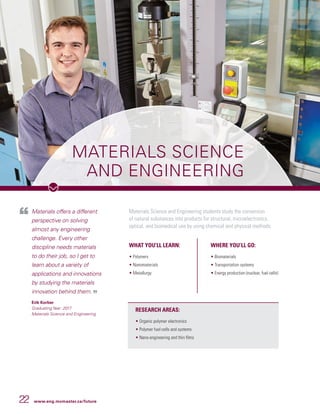 22 www.eng.mcmaster.ca/future
MATERIALS SCIENCE
AND ENGINEERING
Materials offers a different
perspective on solving
almost any engineering
challenge. Every other
discipline needs materials
to do their job, so I get to
learn about a variety of
applications and innovations
by studying the materials
innovation behind them.
Erik Korber
Graduating Year: 2017
Materials Science and Engineering
Materials Science and Engineering students study the conversion
of natural substances into products for structural, microelectronics,
optical, and biomedical use by using chemical and physical methods.
WHAT YOU’LL LEARN:
• Polymers
• Nanomaterials
• Metallurgy
WHERE YOU’LL GO:
• Biomaterials
• Transportation systems
• Energy production (nuclear, fuel cells)
RESEARCH AREAS:
• Organic polymer electronics
• Polymer fuel cells and systems
• Nano-engineering and thin films
 