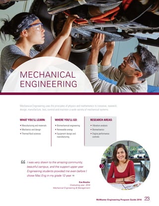McMaster Engineering Program Guide 2016 23
MECHANICAL
ENGINEERING
Mechanical Engineering uses the principles of physics and mathematics to conceive, research,
design, manufacture, test, control and maintain a wide variety of mechanical systems.
WHAT YOU’LL LEARN:
• Manufacturing and materials
• Mechanics and design
• Thermal-fluid sciences
WHERE YOU’LL GO:
• 	Biomechanical engineering
• 	Renewable energy
• 	Equipment design and
manufacturing
RESEARCH AREAS:
• 	Vibration analysis
• 	Biomechanics
• 	Engine performance
controls
I was very drawn to the amazing community,
beautiful campus, and the support upper year
Engineering students provided me even before I
chose Mac Eng in my grade 12 year.
Eva Bracho
Graduating year: 2018
Mechanical Engineering  Management
 