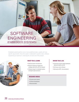 26 www.eng.mcmaster.ca/future
Embedded systems perform one or more predefined tasks, usually with very
specific requirements. Since the system is dedicated to specific tasks, software
engineering can optimize it, reducing the size and cost of the product.
WHAT YOU’LL LEARN:
• Electrical power and electronics
• Physical interfacing of digital and
analogue electronics with the computer
• Software design for embedded systems
and digital signal processors
WHERE YOU’LL GO:
• Automotive industry (digital dashboard,
advanced stability control)
• Cell tower control software
• Aeronautics (GPS, instrumentation)
RESEARCH AREAS:
• Discrete-event systems
• Software development
• Microcontrollers
SOFTWARE
ENGINEERING
(EMBEDDED SYSTEMS)
 