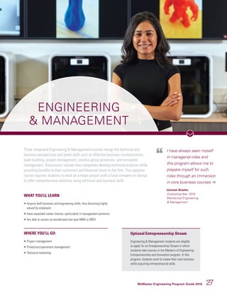 McMaster Engineering Program Guide 2016 27
Three integrated Engineering  Management courses merge the technical and
business perspectives and teach skills such as effective business communication,
team building, project management, creative group processes, and innovation
management. Discussions include how companies develop technical products while
providing benefits to their customers and financial return to the firm. The capstone
course requires students to work on a major project with a local company or startup
to offer comprehensive solutions using technical and business skills.
ENGINEERING
 MANAGEMENT
I have always seen myself
in managerial roles and
this program allows me to
prepare myself for such
roles through an immersion
in core business courses.
Carmen Bracho
Graduating Year: 2018
Mechanical Engineering
 Management
WHAT YOU’LL LEARN:
• Acquire both business and engineering skills; thus becoming highly
valued by employers
• Have expanded career choices, particularly in management positions
• Are able to access an accelerated one-year MBA or MEEI
WHERE YOU’LL GO:
• 	Project management
• 	Production/operations management
• 	Technical marketing
Optional Entrepreneurship Stream
Engineering  Management students are eligible
to apply for an Entrepreneurship Stream in which
students take courses in the Master’s of Engineering
Entrepreneurship and Innovation program. In this
program, students work to create their own business
while acquiring entrepreneurial skills.
 