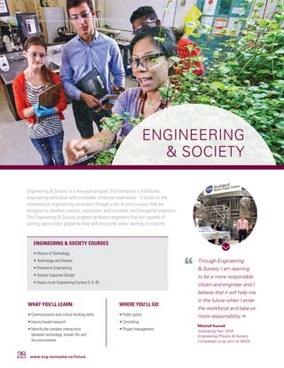 28 www.eng.mcmaster.ca/future
ENGINEERING
 SOCIETY
Through Engineering
 Society I am learning
to be a more responsible
citizen and engineer and I
believe that it will help me
in the future when I enter
the workforce and take on
more responsibility.
Mitchell Kurnell
Graduating Year: 2018
Engineering Physics  Society
Completed co-op term at NASA
Engineering  Society is a five-year program that combines a traditional
engineering education with a broader university experience. It builds on the
conventional engineering curriculum through a set of core courses that are
designed to develop creative, inquisitive, well-rounded, and thoughtful engineers.
The Engineering  Society program produces engineers that are capable of
solving open ended problems they will encounter when working in industry.
WHAT YOU’LL LEARN:
• Communication and critical thinking skills
• Inquiry-based research
• Identify the complex interactions
between technology, human life and
the environment
WHERE YOU’LL GO:
• Public policy
• Consulting
• Project management
ENGINEERING  SOCIETY COURSES
• History of Technology
• Technology and Society
• Preventive Engineering
• Society Capstone Design
• Inquiry in an Engineering Context (I, II, III)
 