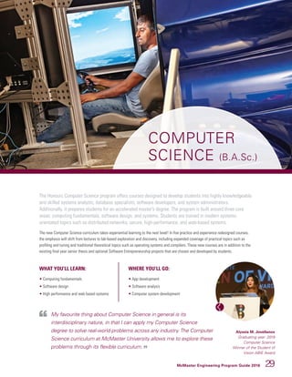 McMaster Engineering Program Guide 2016 29
COMPUTER
SCIENCE (B.A.Sc.)
The Honours Computer Science program offers courses designed to develop students into highly knowledgeable
and skilled systems analysts, database specialists, software developers, and system administrators.
Additionally, it prepares students for an accelerated master’s degree. The program is built around three core
areas: computing fundamentals, software design, and systems. Students are trained in modern systems-
orientated topics such as distributed networks, secure, high-performance, and web-based systems.
The new Computer Science curriculum takes experiential learning to the next level! In five practice and experience redesigned courses,
the emphasis will shift from lectures to lab-based exploration and discovery, including expanded coverage of practical topics such as
profiling and tuning and traditional theoretical topics such as operating systems and compilers. These new courses are in addition to the
existing final year senior thesis and optional Software Entrepreneurship projects that are chosen and developed by students.
WHAT YOU’LL LEARN:
• Computing fundamentals
• Software design
• High performance and web based systems
WHERE YOU’LL GO:
• App development
• Software analysis
• Computer system development
My favourite thing about Computer Science in general is its
interdisciplinary nature, in that I can apply my Computer Science
degree to solve real-world problems across any industry.The Computer
Science curriculum at McMaster University allows me to explore these
problems through its flexible curriculum.
Alyssia M. Jovellanos
Graduating year: 2019
Computer Science
Winner of the Student of
Vision ABIE Award
 