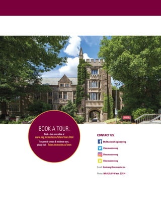 BOOK A TOUR:
Book a tour now online at
www.eng.mcmaster.ca/future/tours.html
For general campus  residence tours,
please visit - future.mcmaster.ca/tours
CONTACT US
McMasterUEngineering
@mcmastereng
@mcmastereng
@mcmastereng
Email: thinkeng@mcmaster.ca
Phone: 905-525-9140 ext. 27174
 