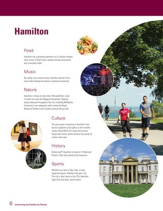 6 www.eng.mcmaster.ca/future
Hamilton
Food
Hamilton has a growing reputation as a culinary hotspot
with scores of food trucks, award-winning restaurants
and innovative chefs.
Music
No matter your musical taste, Hamilton delivers from
local clubs hosting hot bands to classical orchestras.
Nature
Hamilton is home to more than 100 waterfalls, many
of which are near the Niagara Escarpment. Natural
beauty abounds throughout the city, including McMaster
University’s own backyard, which abuts the Royal
Botanical Gardens and includes several hiking trails.
Culture
The arts scene is booming in Hamilton from
local art galleries and studios to the monthly
James Street North Art Crawl and annual
Supercrawl event, which attracts thousands of
visitors each year.
History
History buff? Hamilton is home to 15 National
Historic Sites and several local museums.
Sports
Whether you love to bike, hike, or play
organized sports, Hamilton has got it all.
The city is also home to the CFL’s Hamilton
Tiger-Cats and other sports teams.
 