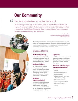 McMaster Engineering Program Guide 2016 7
Our Community
McMaster Engineering has many engineering clubs, teams and societies you can join to
enhance your practical knowledge and soft skills, provide support, or give you the chance
to explore new activities. Clubs are an enjoyable way to enrich your student life and
contribute to your social development and academic success.
Clubs and Teams
McMaster Baja Racing
Design, build and race a 4-wheel off-
road vehicle. Students learn design and
manufacturing skills such as machining,
welding and general vehicle assembly.
McMaster EcoCAR 3
Pits 16 North American university
teams, composed of engineering,
business and communications students,
against one another to redesign a more
environmentally friendly Chevrolet
Camaro. McMaster is one of only two
Canadian teams in the competition.
McMaster
Engineering Musical
The McMaster Engineering Musical is a
funky group of students with a passion
for acting, dancing, singing, playing
instruments, painting and building! Each
year they adapt an existing musical to create
an original script about life at Mac Eng.
EngiQueers:
An LGBTQ+ social connection, professional
development and advocacy group within
Mac Eng. This group hosts events all year
long that aim to bring the community
closer together.
Other clubs and teams to join
at McMaster Engineering:
•	PhaseOne
•	Custom Vehicles Team (MecVT)
•	Women in Engineering
•	McMaster Engineering Sports teams
(i.e Rugby, Hockey, Curling)
•	McMaster Solar Car Project
•	Concrete Toboggan Team (MECTT)
•	McMaster Rocketry Team
•	And more!
Your time here is about more than just school.
You’re entering a community for four or more years. It’s important that you branch out
beyond the classroom to blow off steam, learn more dynamically and develop yourself as
a professional.The McMaster Engineering Society and the clubs and teams we support
allow you to take ownership of your education.
Andrew Cook
President, McMaster Engineering Society
McMaster University
 