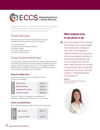 8 www.eng.mcmaster.ca/future
Engineering Co-op  Career Services connects students with employers,
provides career development tools and resources, and provides
opportunities for students to gain employment experience.
Career Services
Engineering Co-op  Career Services offers a wide range of services
available to all students registered in the Faculty of Engineering:
•	on-campus recruitment
•	professional  career development workshops
•	job search strategies
•	one-on-one counselling sessions
•	employer information sessions
Co-op Customized to You!
The co-op program is a flexible program which allows students to pick terms that best
fit with their courses, personal life and desired experience. All McMaster engineering
programs include the co-op option; however, co-op is not mandatory for graduation
(with the exception of the Bachelor of Technology program). Students can complete
up to 24 months of co-op experience prior to graduation.
B.Eng. Co-op Work Terms
All work terms are optional; students must complete 12 months
to gain the co-op designation.
B.Eng.Options
May 4 months Year 1-4
May 12/16 months Year 3-4
September 8/12 months Year 3-4
January 12 months Year 4-5
Please note: Students in a 5-year program must complete year 4
before they are eligible to go out for work terms of 8, 12 or 16 months
B.Tech. Co-op Work Terms
B.Tech. students are required to complete 12 months of co-op employment.
B.Tech.
(4-yearstream)
May 4 months Year 1-4
January 8 months Year 3
What students have
to say about co-op:
During my twelve-month co-op work
term at Hydro One, I was privileged
to be mentored by colleagues at
every level of the organization.
I gained invaluable work experience
and was encouraged to develop my
professional and leadership skills
within and beyond the technical
realm. Hydro One was truly invested
in ensuring that I had an exceptional
experience in my role as a Planning
Analytics – Corporate Standards
Co-op student.
Clare Xu
Electrical and Biomedical Engineering
and Co-op Student
 