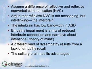 •  Assume a difference of reflective and reflexive
   nonverbal communication (NVC)
•  Argue that reflexive NVC is not messaging, but
   interlinking—’the interbrain’
•  The interbrain has low bandwidth in ASD
•  Empathy impairment is a mix of reduced
   interbrain connection and narrative about
   intentions (‘theory of mind’)
•  A different kind of dysempathy results from a
   lack of empathy recall
•  The solitary brain has its advantages
 