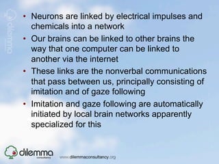 •  Neurons are linked by electrical impulses and
   chemicals into a network
•  Our brains can be linked to other brains the
   way that one computer can be linked to
   another via the internet
•  These links are the nonverbal communications
   that pass between us, principally consisting of
   imitation and of gaze following
•  Imitation and gaze following are automatically
   initiated by local brain networks apparently
   specialized for this
 