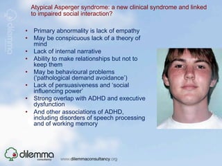 Atypical Asperger syndrome: a new clinical syndrome and linked
  to impaired social interaction?

•  Primary abnormality is lack of empathy
•  May be conspicuous lack of a theory of
   mind
•  Lack of internal narrative
•  Ability to make relationships but not to
   keep them
•  May be behavioural problems
   (‘pathological demand avoidance’)
•  Lack of persuasiveness and ‘social
   influencing power’
•  Strong overlap with ADHD and executive
   dysfunction
•  And other associations of ADHD,
   including disorders of speech processing
   and of working memory
 