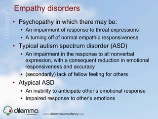 Empathy disorders
•  Psychopathy in which there may be:
  •  An impairment of response to threat expressions
  •  A turning off of normal empathic responsiveness
•  Typical autism spectrum disorder (ASD)
  •  An impairment in the response to all nonverbal
     expression, with a consequent reduction in emotional
     responsiveness and accuracy
  •  (secondarily) lack of fellow feeling for others
•  Atypical ASD
  •  An inability to anticipate other’s emotional response
  •  Impaired response to other’s emotions
 