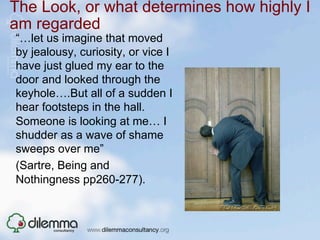 The Look, or what determines how highly I
am regarded
“…let us imagine that moved
by jealousy, curiosity, or vice I
have just glued my ear to the
door and looked through the
keyhole….But all of a sudden I
hear footsteps in the hall.
Someone is looking at me… I
shudder as a wave of shame
sweeps over me”
(Sartre, Being and
Nothingness pp260-277).
 