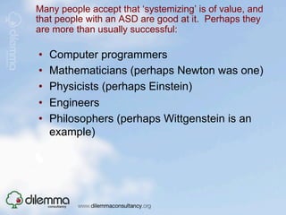 Many people accept that ‘systemizing’ is of value, and
that people with an ASD are good at it. Perhaps they
are more than usually successful:

•    Computer programmers
•    Mathematicians (perhaps Newton was one)
•    Physicists (perhaps Einstein)
•    Engineers
•    Philosophers (perhaps Wittgenstein is an
     example)
 