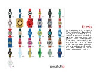 thesis
Using an online gallery of Swatch
Watches to gather individual data
on 30-years of watch design, an
analysis of materiality, product di-
mensions, color, and overall ap-
pearance will be doneto determine
relationships and evolutions in the
deisgn relative to the companies
growth. This examination will be con-
sidered at varying scales depending
upon data processing and the in-
tention of the speciﬁc investigation.
 