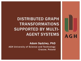 DISTRIBUTED GRAPH
TRANSFORMATIONS
SUPPORTED BY MULTI-
AGENT SYSTEMS
Adam Sędziwy, PhD
AGH University of Science and Technology
Cracow, Poland
 
