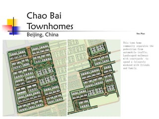 Chao Bai
Townhomes
Beijing, China             Site Plan



                 This town home
                 community separates the
                 pedestrian from
                 automobile traffic.
                 Landscaped walkways
                 with courtyards to
                 spend a leisurely
                 weekend with friends
                 and family.
 