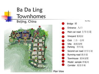 Ba Da Ling
Townhomes
Beijing, China                              Site Plan

                         1   Bridge 桥

                         2   Entrance 入口

                         3   Main car road 主车行道

                         4   Vineyard 葡萄园

                         5   Club 三合一会所
                         6   Villa 渡假别墅
                         7   Parking 停车场
                         8   Second car road 次车行道
                         9   Running road 跑步道
                        10   Townhouse 联体别墅
                        11   Model sample 样板间
                        12   Corridor 观景亭廊

                 Plan View
 