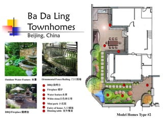 Ba Da Ling
                Townhomes                                          1



                Beijing, China
                                                           2

                                                                       7




Outdoor Water Feature 水景   Ornamental Fence/Railing 门口围墙

                            1   BBQ 烧烤台                                        4       6

                            2   Fireplace 壁炉
                            3   Water feature水景                3           5
                            4   White stone白色卵石带
                           5    Mini park 小花园
                           6    Entry of house 入口铺装
BBQ/Fireplace 烧烤台          7    Dinning table 室外餐桌
                                                                       Model Homes Type #2
 