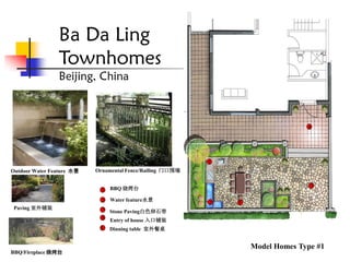 Ba Da Ling
                Townhomes                                           1



                Beijing, China
                                                               2

                                                                         7


                                                                                       4




                                                           1
Outdoor Water Feature 水景   Ornamental Fence/Railing 门口围墙

                                                                                 4          6
                                                                                        3
                             1   BBQ 烧烤台

                             2   Water feature水景
                                                           2       3 5       5
 Paving 室外铺装                 3   Stone Paving白色卵石带
                             4   Entry of house 入口铺装
                            5    Dinning table 室外餐桌


                                                                         Model Homes Type #1
BBQ/Fireplace 烧烤台
 