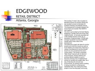 EDGEWOOD
RETAIL DISTRICT
Atlanta, Georgia   This exciting “in-town” site is located on
                   Moreland Avenue at Caroline Street and
                   has excellent access to Interstate 20,
                   Freedom Parkway and DeKalb Avenue.
                   This development is situated between the
                   Inman Park and Candler Park MARTA
                   train stations.
                   The site is surrounded by the East Atlanta,
                   Edgewood, Candler Park and Inman Park
                   neighborhoods - all densely populated yet
                   under-retailed sections of the city. A
                   population of approximately 133,000 with
                   average household incomes of $58,000
                   resides within three miles of the
                   development.
                   This distinctive project will allow for anchor
                   tenants and small box tenants as well as
                   local retailers and restaurants, featuring a
                   variety of architecture to suit the diverse
                   tenant mix and compliment the area’s
                   unique history. The center’s proposed
                   “Main Street” element with its blend of
                   local boutiques, friendly eateries and
                   exciting national retailers is sure to
                   become a thriving hub of neighborhood
                   activity for families and singles alike. As a
                   way of blending the old and new
                   environments, an existing historic building
                   is being converted to contemporary
                   residential lofts, thus making the entire
                   project a true live-shop-play community.
 