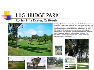 HIGHRIDGE PARK
Rolling Hills Estates, California
                              Highridge Park is in an area that is one of the highest elevations in
                              South Bay, Los Angeles. Highridge park was built on the one of the
                              last open space on the Palos Verde peninsula. The park's adjacent
                              neighborhoods enjoy breathtaking views of the entire L.A. basin
                              with its surrounding snowcapped mountains, as well as Long
                              Beach Harbor, & ocean views including Catalina Island. Set in the
                              heart of a pristine residential neighborhood, Highridge Park
                              includes is a baseball and a soccer field, a tot lot, picnic area,
                              bathrooms, and a walking path.
 