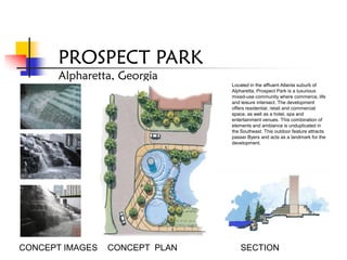 PROSPECT PARK
       Alpharetta, Georgia
                                Located in the affluent Atlanta suburb of
                                Alpharetta, Prospect Park is a luxurious
                                mixed-use community where commerce, life
                                and leisure intersect. The development
                                offers residential, retail and commercial
                                space, as well as a hotel, spa and
                                entertainment venues. This combination of
                                elements and ambiance is unduplicated in
                                the Southeast. This outdoor feature attracts
                                passer Byers and acts as a landmark for the
                                development.




CONCEPT IMAGES   CONCEPT PLAN       SECTION
 