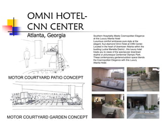 OMNI HOTEL-
       CNN CENTER
       Atlanta, Georgia          Southern Hospitality Meets Cosmopolitan Elegance
                                 at this Luxury Atlanta Hotel
                                 Luxurious comfort embraces pure style at the
                                 elegant, four-diamond Omni Hotel at CNN Center.
                                 Located in the heart of downtown Atlanta within the
                                 bustling Luckie Marietta District , this luxury hotel
                                 treats you to views of the spectacular downtown
                                 skyline or picturesque Centennial Olympic Park.
                                 These contemporary gardens/outdoor space blends
                                 the Cosmopolitan Elegance with this Luxury
                                 Atlanta Hotel.




MOTOR COURTYARD PATIO CONCEPT




MOTOR COURTYARD GARDEN CONCEPT
 